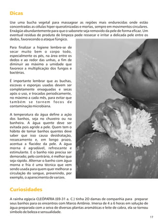17
Curiosidades
A rainha egípcia CLEÓPATRA (69-31 a. C.) tinha 2O damas de companhia para preparar
seus banhos para os encontros com Marco Antônio. Imersa de 4 a 6 horas em solução de
água preparada com a seiva de diversas plantas aromáticas e leite de cabra, ela se tornou
símbolo de beleza e sensualidade.
Dicas
Use uma bucha vegetal para massagear as regiões mais endurecidas onde estão
concentradas as células hiper-queratinizadas e mortas, sempre em movimentos circulares.
Enxágüe abundantemente para que o sabonete seja removido da pele de forma eficaz. Um
eventual resíduo de produto de limpeza pode ressecar e irritar a delicada pele entre os
dedos, favorecendo o ataque fúngico.
Para finalizar a higiene lembre-se de
secar muito bem o corpo todo,
especialmente os pés, na área entre os
dedos e ao redor das unhas, a fim de
diminuir ao máximo a umidade que
favorece a multiplicação dos fungos e
bactérias.
É importante lembrar que as buchas,
escovas e esponjas usadas devem ser
completamente enxaguadas e secas
após o uso, e trocadas periodicamente,
no máximo a cada mês, para evitar que
também se tornem focos de
contaminação microbiana.
A temperatura da água define a ação
dos banhos, seja no chuveiro ou na
banheira. A água quente deve ser
evitada pois agride a pele. Quem tem o
hábito de tomar banhos quentes deve
saber que isso causa desidratação,
ressecamento e, em longo prazo,
acentua a flacidez da pele. A água
morna é agradável, refrescante e
estimulante. E o banho não precisa ser
demorado; pelo contrário, é melhor que
seja rápido. Alternar o banho com água
morna e fria é uma técnica que vem
sendo usada para quem quer melhorar a
circulação do sangue, prevenindo, por
exemplo, o aparecimento de varizes.
 