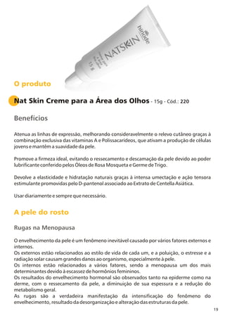 Nat Skin Creme para a Área dos Olhos - 15g - Cód.: 220
Benefícios
Atenua as linhas de expressão, melhorando consideravelmente o relevo cutâneo graças à
combinação exclusiva das vitaminas A e Polissacarídeos, que ativam a produção de células
jovens e mantêm a suavidade da pele.
Promove a firmeza ideal, evitando o ressecamento e descamação da pele devido ao poder
lubrificante conferido pelos Óleos de Rosa Mosqueta e Germe de Trigo.
Devolve a elasticidade e hidratação naturais graças à intensa umectação e ação tensora
estimulante promovidas pelo D-pantenol associado ao Extrato de Centella Asiática.
Usar diariamente e sempre que necessário.
A pele do rosto
Rugas na Menopausa
O envelhecimento da pele é um fenômeno inevitável causado por vários fatores externos e
internos.
Os externos estão relacionados ao estilo de vida de cada um, e a poluição, o estresse e a
radiação solar causam grandes danos ao organismo, especialmente à pele.
Os internos estão relacionados a vários fatores, sendo a menopausa um dos mais
determinantes devido à escassez de hormônios femininos.
Os resultados do envelhecimento hormonal são observados tanto na epiderme como na
derme, com o ressecamento da pele, a diminuição de sua espessura e a redução do
metabolismo geral.
As rugas são a verdadeira manifestação da intensificação do fenômeno do
envelhecimento, resultado da desorganização e alteração das estruturas da pele.
O produto
19
 