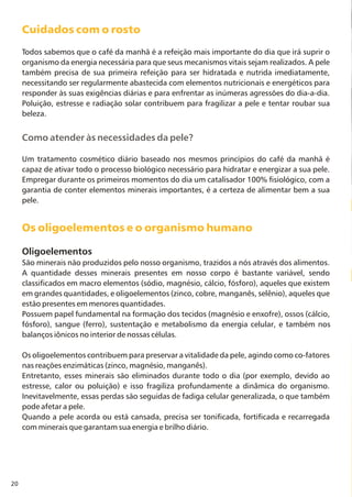 20
Cuidados com o rosto
Os oligoelementos e o organismo humano
Todos sabemos que o café da manhã é a refeição mais importante do dia que irá suprir o
organismo da energia necessária para que seus mecanismos vitais sejam realizados. A pele
também precisa de sua primeira refeição para ser hidratada e nutrida imediatamente,
necessitando ser regularmente abastecida com elementos nutricionais e energéticos para
responder às suas exigências diárias e para enfrentar as inúmeras agressões do dia-a-dia.
Poluição, estresse e radiação solar contribuem para fragilizar a pele e tentar roubar sua
beleza.
Um tratamento cosmético diário baseado nos mesmos princípios do café da manhã é
capaz de ativar todo o processo biológico necessário para hidratar e energizar a sua pele.
Empregar durante os primeiros momentos do dia um catalisador 100% fisiológico, com a
garantia de conter elementos minerais importantes, é a certeza de alimentar bem a sua
pele.
Oligoelementos
São minerais não produzidos pelo nosso organismo, trazidos a nós através dos alimentos.
A quantidade desses minerais presentes em nosso corpo é bastante variável, sendo
classificados em macro elementos (sódio, magnésio, cálcio, fósforo), aqueles que existem
em grandes quantidades, e oligoelementos (zinco, cobre, manganês, selênio), aqueles que
estão presentes em menores quantidades.
Possuem papel fundamental na formação dos tecidos (magnésio e enxofre), ossos (cálcio,
fósforo), sangue (ferro), sustentação e metabolismo da energia celular, e também nos
balanços iônicos no interior de nossas células.
Os oligoelementos contribuem para preservar a vitalidade da pele, agindo como co-fatores
nas reações enzimáticas (zinco, magnésio, manganês).
Entretanto, esses minerais são eliminados durante todo o dia (por exemplo, devido ao
estresse, calor ou poluição) e isso fragiliza profundamente a dinâmica do organismo.
Inevitavelmente, essas perdas são seguidas de fadiga celular generalizada, o que também
pode afetar a pele.
Quando a pele acorda ou está cansada, precisa ser tonificada, fortificada e recarregada
com minerais que garantam sua energia e brilho diário.
Como atender às necessidades da pele?
 