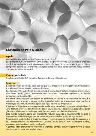 21
Glossário da Pele & Dicas
A pele
Você sabia que a pele é o maior órgão do nosso corpo?
Sua principal função é fornecer uma barreira de proteção contra as agressões externas
mecânicas, químicas e microbiológicas, além de impedir a perda de água e outros
compostos essenciais. Transmite sensações (calor, frio, tato, dor) e permite nosso contato
com o outro e com o mundo!
Camadas da Pele
A pele é constituída de 3 camadas: Epiderme, Derme e Hipoderme.
Epiderme
É a camada mais externa da pele, aquela que está em contato direto com o mundo exterior.
A epiderme é composta por camadas distintas.
Sua camada mais superficial, a capa córnea, é formada por células mortas e endurecidas,
que ficam muito juntas, formando uma estrutura compacta (apertada), e depois
descamam continuamente.
São essas características que fazem da epiderme a camada mais resistente da pele. É a
epiderme que protege o corpo contra agressões externas e contribui para manter a
hidratação cutânea, impedindo a perda de água através da evaporação.
A epiderme é coberta por uma camada ainda mais superficial: o manto hidrolipídico. É
uma película protetora constituída de água, sal, substâncias gordurosas produzidas pelas
glândulas sebáceas e sudoríparas, e células que descamam da camada córnea.
Esse manto funciona como um hidratante natural, evitando o ressecamento da pele e
mantendo a sua lubrificação natural. Deve ser preservado em qualquer tipo de pele.
Na epiderme também fica o grupo de células responsáveis pela coloração de nossa pele e
seu bronzeamento: os melanócitos. Quando essas células não trabalham direito,
aparecem as indesejáveis manchas de pele.
A camada mais profunda da epiderme é chamada camada basal ou germinativa. É nessa
camada que ocorre a renovação celular.
 