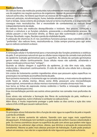 23
Radicais livres
Os radicais livres são moléculas produzidas naturalmente em nosso corpo, decorrentes do
uso de oxigênio nas reações químicas do organismo. Apesar de possuirmos uma proteção
natural contra eles, há fatores que levam ao excesso de formação desse tipo de molécula,
como sol, poluição, má alimentação, fumo, bebidas alcoólicas e estresse
Com o tempo, nosso sistema de proteção natural se torna insuficiente, e o organismo não
consegue mais neutralizá-los. Daí a necessidade de combatermos os radicais livres
independentemente da idade.
Os radicais livres são moléculas desequilibradas e instáveis. Aos poucos, começam a
destruir a estrutura e as funções celulares, provocando o envelhecimento precoce. As
células passam a não funcionar direito, as fibras que dão sustentação à pele perdem
firmeza. Resultado: rugas, flacidez e perda da vitalidade da pele.
A utilização de vitaminas A e E nos cosméticos funciona porque essas substâncias são as
“preferidas” dos radicais livres, neutralizando-os. Estão sempre prontas para agir antes
que os radicais comecem a atacar.
Renovação celular
A renovação celular é fundamental para a manutenção das funções protetoras e estéticas
da pele. É um processo natural em que as células novas migram da camada mais profunda
da epiderme (camada germinativa) para a superfície. As células da camada germinativa
geram novas células continuamente. Essas células novas vão subindo, achatando e
empurrando para cima as mais “antigas”.
Quando as células chegam à superfície da epiderme, já não têm mais vida, estão
endurecidas e descamam continuamente. O ciclo de vida de uma célula tem a duração
média 28 dias.
Um creme de tratamento contém ingredientes ativos que possuem ações específicas na
prevenção e no combate ao envelhecimento da pele.
Num primeiro momento, o tratamento age na camada córnea, a mais externa da epiderme
onde ficam as células mortas. Ativos como AHAs provocam uma microesfoliação
imperceptível, removendo as células mortas e tornando a camada córnea mais fina.
Isso torna as linhas de expressão menos evidentes e facilita a renovação celular que
acontece de baixo para cima.
Essa microesfoliação permite aos outros ativos penetrar nas camadas mais profundas da
pele.
Esses ativos vão estimular a formação das fibras de sustentação da pele, melhorar a
circulação sangüínea, nutrir e hidratar e combater os radicais livres.
Além disso, é muito importante proteger a pele todos os dias contra a ação dos raios
solares UVA e UVB que causam radicais livres.
Hidratação
Os princípios ativos hidratantes têm a função de reter água na superfície da pele e impedir
a perda da umidade.
Com isso a derme aumenta de volume, fazendo com que rugas mais superficiais
desapareçam. A hidratação tem também a propriedade de conferir maciez e elasticidade à
pele. Os cremes cosméticos atuam na superfície da pele com ativos que podem reter água
(hidratantes) ou adicionar algo untoso, oleoso, que diminui a sensação de ressecamento
(emoliente). Mesmo as peles mais oleosas precisam de hidratação. A pele pode produzir
sebum em excesso, mas não ter a capacidade de reter água em quantidade suficiente.
 