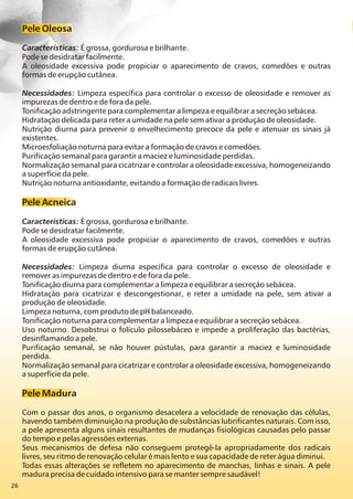26
Pele Oleosa
Características: É grossa, gordurosa e brilhante.
Pode se desidratar facilmente.
A oleosidade excessiva pode propiciar o aparecimento de cravos, comedões e outras
formas de erupção cutânea.
Necessidades: Limpeza específica para controlar o excesso de oleosidade e remover as
impurezas de dentro e de fora da pele.
Tonificação adstringente para complementar a limpeza e equilibrar a secreção sebácea.
Hidratação delicada para reter a umidade na pele sem ativar a produção de oleosidade.
Nutrição diurna para prevenir o envelhecimento precoce da pele e atenuar os sinais já
existentes.
Microesfoliação noturna para evitar a formação de cravos e comedões.
Purificação semanal para garantir a maciez e luminosidade perdidas.
Normalização semanal para cicatrizar e controlar a oleosidade excessiva, homogeneizando
a superfície da pele.
Nutrição noturna antioxidante, evitando a formação de radicais livres.
Pele Acneica
Características: É grossa, gordurosa e brilhante.
Pode se desidratar facilmente.
A oleosidade excessiva pode propiciar o aparecimento de cravos, comedões e outras
formas de erupção cutânea.
Necessidades: Limpeza diurna específica para controlar o excesso de oleosidade e
remover as impurezas de dentro e de fora da pele.
Tonificação diurna para complementar a limpeza e equilibrar a secreção sebácea.
Hidratação para cicatrizar e descongestionar, e reter a umidade na pele, sem ativar a
produção de oleosidade.
Limpeza noturna, com produto de pH balanceado.
Tonificação noturna para complementar a limpeza e equilibrar a secreção sebácea.
Uso noturno. Desobstrui o folículo pilossebáceo e impede a proliferação das bactérias,
desinflamando a pele.
Purificação semanal, se não houver pústulas, para garantir a maciez e luminosidade
perdida.
Normalização semanal para cicatrizar e controlar a oleosidade excessiva, homogeneizando
a superfície da pele.
Pele Madura
Com o passar dos anos, o organismo desacelera a velocidade de renovação das células,
havendo também diminuição na produção de substâncias lubrificantes naturais. Com isso,
a pele apresenta alguns sinais resultantes de mudanças fisiológicas causadas pelo passar
do tempo e pelas agressões externas.
Seus mecanismos de defesa não conseguem protegê-la apropriadamente dos radicais
livres, seu ritmo de renovação celular é mais lento e sua capacidade de reter água diminui.
Todas essas alterações se refletem no aparecimento de manchas, linhas e sinais. A pele
madura precisa de cuidado intensivo para se manter sempre saudável!
 