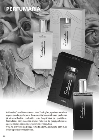 28
PERFUMARIA
A Hinode Cosméticos criou a Linha Traduções, que traz a melhor
expressão da perfumaria fina mundial nos melhores perfumes
já desenvolvidos, traduzidos em fragrâncias de qualidade,
formuladas com matérias-primas nobres e de fixação eficiente,
apresentadas nas versões: feminina e masculina.
Veja no Universo da Beleza Hinode a Linha completa com mais
de 30 opções de Fragrâncias.
 