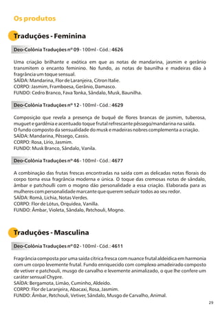 29
Os produtos
Traduções - Feminina
Deo-Colônia Traduções nº 09- 100ml - Cód.: 4626
Uma criação brilhante e exótica em que as notas de mandarina, jasmim e gerânio
transmitem o encanto feminino. No fundo, as notas de baunilha e madeiras dão à
fragrância um toque sensual.
SAÍDA: Mandarina, Flor de Laranjeira, Citron Italie.
CORPO: Jasmim, Framboesa, Gerânio, Damasco.
FUNDO: Cedro Branco, Fava Tonka, Sândalo, Musk, Baunilha.
Deo-Colônia Traduções nº 12- 100ml - Cód.: 4629
Composição que revela a presença de buquê de flores brancas de jasmim, tuberosa,
muguet e gardênia e acentuado toque frutal refrescante pêssego/mandarina na saída.
O fundo composto da sensualidade do musk e madeiras nobres complementa a criação.
SAÍDA: Mandarina, Pêssego, Cassis.
CORPO: Rosa, Lírio, Jasmim.
FUNDO: Musk Branco, Sândalo, Vanila.
Deo-Colônia Traduções nº 46- 100ml - Cód.: 4677
A combinação das frutas frescas encontradas na saída com as delicadas notas florais do
corpo torna essa fragrância moderna e única. O toque das cremosas notas de sândalo,
âmbar e patchoulli com o mogno dão personalidade a essa criação. Elaborada para as
mulheres com personalidade marcante que querem seduzir todos ao seu redor.
SAÍDA: Romã, Lichia, Notas Verdes.
CORPO: Flor de Lótus, Orquídea, Vanilla.
FUNDO: Âmbar, Violeta, Sândalo, Patchouli, Mogno.
Traduções - Masculina
Deo-Colônia Traduções nº 02- 100ml - Cód.: 4611
Fragrância composta por uma saída cítrica fresca com nuance frutal aldeídica em harmonia
com um corpo levemente frutal. Fundo enriquecido com complexo amadeirado composto
de vetiver e patchouli, musgo de carvalho e levemente animalizado, o que lhe confere um
caráter sensual Chypre.
SAÍDA: Bergamota, Limão, Cuminho, Aldeído.
CORPO: Flor de Laranjeira, Abacaxi, Rosa, Jasmim.
FUNDO: Âmbar, Patchouli, Vetiver, Sândalo, Musgo de Carvalho, Animal.
 