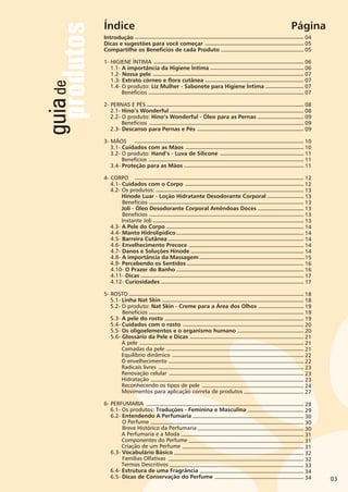 guiade
produtos
03
Índice Página
Introdução
Dicas e sugestões para você começar
Compartilhe os Benefícios de cada Produto
1- HIGIENE ÍNTIMA
1.1-
1.4- O produto: Liz Mulher - Sabonete para Higiene Íntima
2- PERNAS E PÉS
2.1- Hino’s Wonderful
2.2- O produto: Hino’s Wonderful - Óleo para as Pernas
3- MÃOS
3.1- Cuidados com as Mãos
3.2- O produto: Hand’s - Luva de Silicone
4- CORPO
4.1- Cuidados com o Corpo
4.2- Os produtos:
Hinode Luar - Loção Hidratante Desodorante Corporal
Benefícios
Joli - Óleo Desodorante Corporal Amêndoas Doces
Benefícios
Instante Joli
5- ROSTO
5.1- Linha Nat Skin
5.2- O produto: Nat Skin - Creme para a Área dos Olhos
Benefícios
5.3- A pele do rosto
5.4- Cuidados com o rosto
5.5- Os oligoelementos e o organismo humano
5.6- Glossário da Pele e Dicas
6- PERFUMARIA
6.1- Os produtos: Traduções - Feminina e Masculina
6.2-
A importância da Higiene Íntima
1.2- Nossa pele
1.3- Extrato córneo e flora cutânea
Benefícios
Benefícios
2.3- Descanso para Pernas e Pés
Benefícios
3.4- Proteção para as Mãos
4.3- A Pele do Corpo
4.4- Manto Hidrolipídico
4.5- Barreira Cutânea
4.6- Envelhecimento Precoce
4.7- Danos e Soluções Hinode
4.8- A importância da Massagem
4.9- Percebendo os Sentidos
4.10- O Prazer do Banho
4.11- Dicas
4.12- Curiosidades
A pele
Camadas da pele
Equilíbrio dinâmico
O envelhecimento
Radicais livres
Renovação celular
Hidratação
Reconhecendo os tipos de pele
Movimentos para aplicação correta de produtos
Entendendo A Perfumaria
O Perfume
Breve Histórico da Perfumaria
A Perfumaria e a Moda
Componentes do Perfume
Criação de um Perfume
6.3- Vocabulário Básico
Famílias Olfativas
Termos Descritivos
6.4- Estrutura de uma Fragrância
6.5- Dicas de Conservação do Perfume
04
05
05
06
06
07
07
07
07
08
08
09
09
09
10
10
11
11
11
12
12
13
13
13
13
13
13
14
14
14
14
14
15
16
16
17
17
18
18
19
19
19
20
20
21
21
21
22
22
23
23
23
24
27
28
29
30
30
30
31
31
31
32
32
33
34
34
 