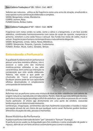 30
O Perfume
Breve Histórico da Perfumaria
Referimo-nos ao perfume como uma mistura de duas ou mais substâncias com odores de
origem natural ou reproduzida em laboratório. Porém, mais do que esta definição técnica,
perfume é uma sensação psicológica difícil de verbalizar, que afeta as pessoas de um modo
muito particular. O cheiro age diretamente em uma parte do cérebro, evocando
lembranças de um determinado momento.
Lembranças, imaginação, sentimentos são mais facilmente associados e trazidos à nossa
percepção através de um cheiro do que qualquer outro canal. Perfumes podem lembrar
diferentes situações da vida, pessoas e momentos.
A palavra perfume é derivada do latim “per” (através) e “fumum” (fumaça).
O perfume já era usado na Antiguidade para fins estéticos e como sinalizador de poder e
riqueza, além de ser um forte atrativo e estimulante para o amor e o desejo.
Entendendo a Perfumaria
A qualidade fundamental em perfumaria é
possuir uma boa memória olfativa, isto é,
associar a cada uma das inúmeras
matérias-primas utilizadas o seu odor
característico, bem como sua interação na
composição que está sendo elaborada.
Todavia, não existe o que pode ser
chamado de “nariz privilegiado”.
Qualquer pessoa pode ter sua capacidade
olfativa desenvolvida; é simplesmente
uma questão de treinamento.
Deo-Colônia Traduções nº 28- 100ml - Cód.: 4617
Sedutor por natureza, utiliza-se da fragrância como uma arma de atração, envolvendo o
sexo oposto numa combinação elaborada e completa.
SAÍDA: Bergamota, Limão, Mandarina.
CORPO: Jasmim, Rosa.
FUNDO:Vanila, Âmbar, Cedro.
Deo-Colônia Traduções nº 47- 100ml - Cód.: 4678
Fragrância com notas verdes na saída, como a sálvia e a bergamota, e um leve acordo
aldeídico, combinadas harmoniosamente com notas de corpo de cipreste, manjericão e
pimenta, remetem a uma saída fresca e sensual. Seu fundo traz notas de cedro, musk e
vetiver. Fragrância para homens contemporâneos e naturalmente elegantes.
SAÍDA: Bergamota, Limão, Sálvia, Notas Aldeídicas.
CORPO: Manjericão, Pimenta, Cipreste, Cardamomo.
FUNDO: Âmbar, Musk, Cedro, Sândalo, Vetiver.
 