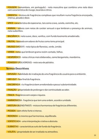 33
FOUGERE (samambaia, em português) - nota masculina que combina uma nota doce
com característica de musgo, lavanda e cítrico.
ORIENTAL - mistura de fragrâncias complexas que resultam numa fragrância encorpada,
intensa, pesada e doce.
SPICE - característica de especiarias, tais como cravo, canela, cominho, etc.
ANIMAL - odores com notas de caráter sensual e que lembram a presença de animais,
nota sudorífera.
BALSÂMICA - nota suave, doce, vanílica, com fundo levemente amadeirado.
FRUTAL - baseada em odores de frutas como tema principal.
MUSGO (MOSSY) - nota típica de florestas, verde, úmido.
VERDE - notas que lembram grama recém-cortada, folhas.
HESPERÍDICO - notas cítricas mais elaboradas, como bergamota, mandarina.
POWDERY (POLVOROSO) - nota seca de pó/talco.
Termos Descritivos
DIFUSÃO - habilidade de irradiação de uma fragrância do usuário para o ambiente.
DRY-OUT - fase final da fragrância.
ENCORPADA - é a fragrância bem arredondada e possui substantividade.
FIXAÇÃO - propriedade de prolongar e dar continuidade ao odor.
FRACA - fragrância sem corpo e riqueza.
HARMONIOSA - fragrância que tem uma ordem, acordo e unidade.
MISTURA (BLEND/TWIST) - mistura harmoniosa de fragrâncias diferentes.
PESADA - com efeito forte e intenso.
REDONDA - o mesmo que harmoniosa, equilibrada.
SOFISTICADA - uma interpretação criativa e abstrata.
SUBNOTAS - características sutis de fundo da fragrância.
VOLÁTIL - propriedade de ser irradiada na atmosfera.
 