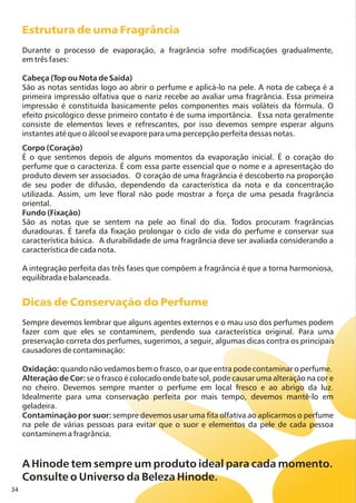 34
Estrutura de uma Fragrância
Dicas de Conservação do Perfume
Durante o processo de evaporação, a fragrância sofre modificações gradualmente,
em três fases:
Cabeça (Top ou Nota de Saída)
São as notas sentidas logo ao abrir o perfume e aplicá-lo na pele. A nota de cabeça é a
primeira impressão olfativa que o nariz recebe ao avaliar uma fragrância. Essa primeira
impressão é constituída basicamente pelos componentes mais voláteis da fórmula. O
efeito psicológico desse primeiro contato é de suma importância. Essa nota geralmente
consiste de elementos leves e refrescantes, por isso devemos sempre esperar alguns
instantes até que o álcool se evapore para uma percepção perfeita dessas notas.
Corpo (Coração)
É o que sentimos depois de alguns momentos da evaporação inicial. É o coração do
perfume que o caracteriza. É com essa parte essencial que o nome e a apresentação do
produto devem ser associados. O coração de uma fragrância é descoberto na proporção
de seu poder de difusão, dependendo da característica da nota e da concentração
utilizada. Assim, um leve floral não pode mostrar a força de uma pesada fragrância
oriental.
Fundo (Fixação)
São as notas que se sentem na pele ao final do dia. Todos procuram fragrâncias
duradouras. É tarefa da fixação prolongar o ciclo de vida do perfume e conservar sua
característica básica. A durabilidade de uma fragrância deve ser avaliada considerando a
característica de cada nota.
A integração perfeita das três fases que compõem a fragrância é que a torna harmoniosa,
equilibrada e balanceada.
Sempre devemos lembrar que alguns agentes externos e o mau uso dos perfumes podem
fazer com que eles se contaminem, perdendo sua característica original. Para uma
preservação correta dos perfumes, sugerimos, a seguir, algumas dicas contra os principais
causadores de contaminação:
Oxidação: quando não vedamos bem o frasco, o ar que entra pode contaminar o perfume.
Alteração de Cor: se o frasco é colocado onde bate sol, pode causar uma alteração na cor e
no cheiro. Devemos sempre manter o perfume em local fresco e ao abrigo da luz.
Idealmente para uma conservação perfeita por mais tempo, devemos mantê-lo em
geladeira.
Contaminação por suor: sempre devemos usar uma fita olfativa ao aplicarmos o perfume
na pele de várias pessoas para evitar que o suor e elementos da pele de cada pessoa
contaminem a fragrância.
A Hinode tem sempre um produto ideal para cada momento.
Consulte o Universo da Beleza Hinode.
 