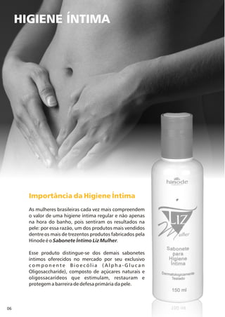 06
HIGIENE ÍNTIMA
Importância da Higiene Íntima
As mulheres brasileiras cada vez mais compreendem
o valor de uma higiene íntima regular e não apenas
na hora do banho, pois sentiram os resultados na
pele: por essa razão, um dos produtos mais vendidos
dentre os mais de trezentos produtos fabricados pela
Hinode é o Sabonete Íntimo Liz Mulher.
Esse produto distingue-se dos demais sabonetes
íntimos oferecidos no mercado por seu exclusivo
c o m p o n e n t e B i o e c ó l i a ( A l p h a - G l u c a n
Oligosaccharide), composto de açúcares naturais e
oligossacarídeos que estimulam, restauram e
protegem a barreira de defesa primária da pele.
 