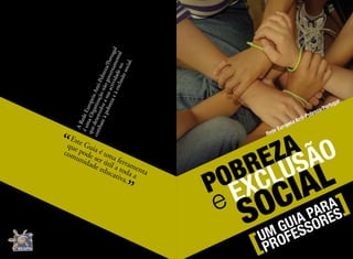 UM GUIA PARA
PROFESSORES
POBREZA
e EXCLUSÃO
SOCIAL
[
[
Rede Europeia Anti-Pobreza/Portugal
ARedeEuropeiaAnti-Pobreza/Portugal
éumaOrganizaçãonãogovernamental
quedesenvolveasuaactividadeno
combateàpobrezaeàexclusãosocial.
Este Guia é uma ferramenta
que pode ser útil a toda a
comunidade educativa.
“
”
 