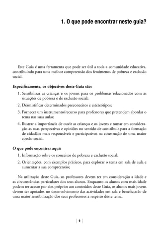 9
1. O que pode encontrar neste guia?
Este Guia é uma ferramenta que pode ser útil a toda a comunidade educativa,
contribuindo para uma melhor compreensão dos fenómenos de pobreza e exclusão
social.
Especificamente, os objectivos deste Guia são:
1. Sensibilizar as crianças e os jovens para os problemas relacionados com as
situações de pobreza e de exclusão social;
2. Desmistificar determinados preconceitos e estereótipos;
3. Fornecer um instrumento/recurso para professores que pretendem abordar o
tema nas suas aulas;
4. Ilustrar a importância de ouvir as crianças e os jovens e tomar em considera-
ção as suas perspectivas e opiniões no sentido de contribuir para a formação
de cidadãos mais responsáveis e participativos na construção de uma maior
coesão social.
O que pode encontrar aqui:
1. Informação sobre os conceitos de pobreza e exclusão social;
2. Orientações, com exemplos práticos, para explorar o tema em sala de aula e
aumentar a sua compreensão;
Na utilização deste Guia, os professores devem ter em consideração a idade e
as circunstâncias particulares dos seus alunos. Enquanto os alunos com mais idade
podem ter acesso por eles próprios aos conteúdos deste Guia, os alunos mais jovens
devem ser apoiados no desenvolvimento das actividades em sala e beneficiarão de
uma maior sensibilização dos seus professores a respeito deste tema.
 
