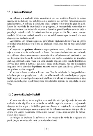 Pobreza e Exclusão Social · Um Guia para Professores
10
1.1. O que é a Pobreza?
A pobreza e a exclusão social constituem um dos maiores desafios do nosso
século, na medida em que colidem com o exercício dos direitos fundamentais dos
seres humanos. A pobreza e a exclusão social surgem como uma das grandes desi-
lusões da sociedade da abundância e do progresso. A prosperidade económica e o
desenvolvimento das sociedades modernas deveriam permitir o bem-estar de toda a
população, não deixando de lado determinados grupos sociais. No entanto, tem-se
revelado difícil, esta tarefa de erradicar das sociedades contemporâneas o fenómeno
da pobreza e exclusão social.
A pobreza é um conceito capaz de gerar alguns equívocos. Isto porque a pobreza
constitui uma dimensão ou forma de exclusão social, mas não se pode confundir
com ela.
O conceito de pobreza absoluta sugere pobreza severa, pobreza extrema, ou
seja, um estado mais profundo de pobreza. Este conceito baseia-se na noção de
necessidades básicas, estando em causa várias dimensões inerentes à noção de recur-
sos (rendimentos, bens de capital, benefícios em espécie associados ao trabalho,
etc). A pobreza absoluta refere-se a uma situação em que certos standards mínimos
de vida (tais como a nutrição, educação, saúde ou habitação) não são alcançados;
enquanto que o conceito de pobreza relativa remete para a análise da pobreza face
aos padrões sociais em geral.
O termo pobreza relativa utiliza-se para falar da existência de desigualdades e
calcula-se por comparação com o nível de vida considerado standard para a popu-
lação a que se refere. Significa que o indivíduo, por falta de recursos materiais, não
participa dos hábitos e padrões de vida considerados normais na sociedade em que
vive.
1.2. O que é a Exclusão Social?
O conceito de exclusão implica estar excluído de algo. Quando falamos de
exclusão social significa a exclusão da sociedade, aqui vista como o conjunto de
sistemas sociais a que o indivíduo pertence. Assim, o conceito de exclusão social
acaba por ser mais amplo do que o conceito de pobreza, na medida em que não se
define em termos puramente económicos mas em termos mais amplos de partici-
pação na sociedade.
A situação de exclusão faz referência a um processo de perda de integração ou
participação na sociedade, num ou vários domínios:
 