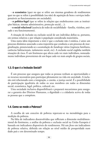1. O que pode encontrar neste guia?
11
- o económico (quer no que se refere aos sistemas geradores de rendimentos
quer no que se refere à possibilidade (ou não) de aquisição de bens e serviços indis-
pensáveis ao funcionamento em sociedade);
- o político-legal (que se refere às relações que estabelecemos com as institui-
ções básicas, sistema administrativo, protecção social,…);
- o social-relacional (ausência de redes de sociabilidade - família, vizinhos, ami-
zade e seu funcionamento).
A situação de inclusão ou exclusão social de um indivíduo define-se, portanto,
em termos relativos e por relação à população considerada maioritária.
Uma outra ideia importante a reter é que a exclusão não é estática, é antes um
processo dinâmico associado a uma trajectória que conduziu a um processo de mar-
ginalização, presenciando-se a acumulação de handicaps vários (rupturas familiares,
carências habitacionais, isolamento social, etc). A exclusão social engloba também
situações de risco. É um fenómeno que afecta cada vez mais indivíduos, nomeada-
mente indivíduos provenientes de um leque cada vez mais amplo de grupos sociais.
1.3. O que é a Inclusão Social?
É um processo que assegura que todas as pessoas tenham as oportunidades e
os recursos necessários para participar plenamente na vida em sociedade. A inclu-
são está relacionada com a integração, a coesão, a justiça social. É a possibilidade
de participação igualitária de todos os seus membros em todas as dimensões
social, económica, legal, política, cultural, etc.
Uma sociedade inclusiva disponibilizará e preparará mecanismos para assegu-
rar a garantia dos Direitos Humanos, a dignidade e a cidadania activa de todas
as pessoas que a compõem.
1.4. Como se mede a Pobreza?
A escolha de um conceito de pobreza repercute-se na metodologia para a
medição da pobreza.
Na falta de indicadores desenvolvidos que reflictam a dimensão multidimen-
sional do fenómeno, a análise da pobreza e exclusão social na União Europeia é
baseada em indicadores disponíveis do rendimento. Há um focus em indicadores
de pobreza relativa, definida em relação ao nível médio de prosperidade num
dado país e em determinado tempo.
 