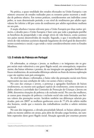 Pobreza e Exclusão Social · Um Guia para Professores
12
Na prática, a quase totalidade dos estudos efectuados na União Europeia e um
número crescente de estudos realizados para os restantes países recorrem a medi-
das de pobreza relativa. Em termos práticos, consideraremos um indivíduo como
pobre, se num determinado período, o seu nível de rendimento por adulto equi-
valente for inferior a 60 por cento do rendimento por adulto equivalente mediano
no seu país.
A noção absoluta é menos relevante para a União Europeia por duas razões: pri-
meiro, o desafio para a União Europeia é fazer com que toda a população partilhe
os benefícios da prosperidade e não atingir níveis de vida básicos, como acontece
nos países menos desenvolvidos do mundo. Segundo, o que é reconhecido como
níveis de vida mínimos aceitáveis depende largamente do nível geral do desenvolvi-
mento económico e social, o que tende a variar consideravelmente entre os Estados
Membros.
1.5. O retrato da Pobreza em Portugal
Os reformados, as crianças e jovens, as mulheres e os imigrantes são os gru-
pos sociais mais vulneráveis a este grave flagelo social, em consequência, respectiva-
mente, das baixas reformas e pensões, da sua integração em agregados familiares de
fracos rendimentos, de acentuadas diferenças salariais ou fruto da intensa exploração
a que são sujeitos num país estrangeiro.
Ao nível dos idosos e reformados, o baixo valor das prestações sociais tem fortes
repercussões nas suas condições de vida e no acesso a bens e serviços.
No caso das crianças e jovens, a pertença a agregados familiares de baixos
rendimentos, ou mesmo sem qualquer espécie de rendimento, como mostram os
dados relativos à actividade das Comissões de Protecção de Crianças e Jovens em
2006, determina situações de pobreza e de exclusão social. No caso das mulheres,
as causas para situações de pobreza e exclusão social não estão limitadas aos bai-
xos valores das prestações sociais. Incidem também nas diferenças salariais pra-
ticadas, pois em 20051
as mulheres ganhavam cerca de 77,4% do salário médio
dos homens, sendo que a maioria das trabalhadoras recebia o salário mínimo
nacional.
No caso dos imigrantes, a elevada precariedade laboral, os baixos salários prati-
cados ou mesmo salários em atraso, para além de elevadas cargas horárias, são tam-
bém expressões deste grave flagelo social. Situação agravada por estarmos perante
1
Quadros de Pessoal do Ministério do Trabalho e da Solidariedade Social, 2005
 