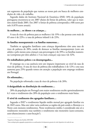 1. O que pode encontrar neste guia?
13
um segmento da população que rumou ao nosso país em busca de melhores con-
dições de vida e de trabalho.
Segundo dados do Instituto Nacional de Estatística (INE) 18% da população
portuguesa encontrava-se em 2007 abaixo do limiar de pobreza, valor que se man-
tém estável desde 2005. Em 2007 o limiar de pobreza correspondia a 406 euros por
mês (4.878 euros anuais).
As mulheres… os idosos e as crianças…
A taxa de risco de pobreza para as mulheres é de 19% e das pessoas com mais de
65 anos é de 22% e a taxa de pobreza infantil é de 23%.
As famílias monoparentais e as famílias numerosas…
Também os agregados familiares com crianças dependentes têm uma taxa de
risco de pobreza de 20%, sendo de destacar as famílias monoparentais (com um
adulto e pelo menos uma criança) cuja percentagem é de 39% e as famílias numero-
sas (compostas por dois adultos e 3 ou mais crianças) cuja taxa é de 32%.
Os trabalhadores pobres e os desempregados...
O emprego ou a sua ausência tem um impacto importante ao nível da taxa de
risco de pobreza. A taxa de risco de pobreza dos trabalhadores é de 12% e esta taxa
aumenta para 25% quando temos em atenção a população sem emprego residente
em Portugal.
Os reformados...
Na população reformada a taxa de risco de pobreza é de 20%.
A desigualdade na distribuição do rendimento…
20% da população em Portugal com maior rendimento recebe aproximadamente
6.1 vezes o rendimento dos 20% da população com o rendimento mais baixo.
O nível de rendimento dos agregados familiares…
Segundo o INE2
o rendimento líquido médio mensal por agregado familiar era
de 1845 euros. Mas este valor varia conforme as regiões do país sendo o Alentejo e o
Norte com menores rendimentos. Neste rendimento médio é considerado não só o
rendimento monetário mas também o rendimento não monetário (auto-consumo,
auto-abastecimento e auto-locação3
).
2
Inquérito às Despesas das Famílias 2005/2006
3
Auto-avaliação pelos agregados proprietários ou usufrutuários de alojamento gratuito de valor hipotético de renda de casa.
 
