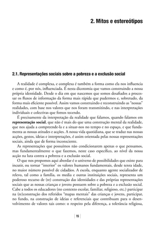 15
2. Mitos e estereótipos
2.1. Representações sociais sobre a pobreza e a exclusão social
A realidade é complexa, e complexa é também a forma como ela nos influencia
e como é, por nós, influenciada. É nesta dicotomia que vamos construindo a nossa
própria identidade. Desde o dia em que nascemos que somos desafiados a proces-
sar os fluxos de informação da forma mais rápida que pudermos e, sobretudo, da
forma mais eficiente possível. Assim vamos construindo e reconstruindo as “nossas”
realidades, com base nos valores que nos foram transmitindo, e nas interpretações
individuais e colectivas que fomos tecendo.
É precisamente da interpretação da realidade que falamos, quando falamos em
representação social, que não é mais do que uma construção mental da realidade,
que nos ajuda a compreende-la e a situar-nos no tempo e no espaço, e que funda-
menta as nossas atitudes e acções. A nossa vida quotidiana, que se traduz nas nossas
acções, gestos, ideias e interpretações, é assim orientada pelas nossas representações
sociais, ainda que de forma inconsciente.
As representações que possuímos não condicionarem apenas o que pensamos,
mas fundamentalmente o que fazemos, neste caso específico, ao nível da nossa
acção na luta contra a pobreza e a exclusão social.
O que nos propomos aqui abordar é o universo de possibilidades que existe para
incutir, ou tornar “interior” os valores humanos fundamentais, desde tenra idade,
no maior número possível de cidadãos. A escola, enquanto agente socializador de
relevo, tal como a família, os media e outras instituições sociais, representa um
poderoso recurso de (re) construção das identidades e das próprias representações
sociais que as nossas crianças e jovens possuem sobre a pobreza e a exclusão social.
Cabe a todos os educadores (no contexto escolar, familiar, religioso, etc.) participar
na (re)construção dos referidos “mapas mentais” das crianças e jovens, participar,
no fundo, na construção de ideias e referenciais que contribuam para o desen-
volvimento de valores tais como: o respeito pela diferença, a tolerância religiosa,
 
