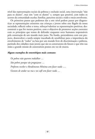 2. Mitos e Estereótipos
17
nível das representações sociais da pobreza e exclusão social, uma intervenção “não
para os alunos”, mas sim “com os alunos” e, sempre que possível, com todos os
actores da comunidade escolar, famílias, parceiros sociais e todo o meio envolvente.
Os primeiros passos que podemos dar a este nível podem passar por diagnos-
ticar as representações existentes nas crianças e jovens sobre este flagelo da nossa
sociedade; reflectir sobre o tema, reforçar/valorizar as representações positivas, des-
construir o que for menos positivo, com o objectivo de promover acções coerentes
com os princípios que temos de defender enquanto seres humanos responsáveis
pela construção de um mundo mais justo. No fundo, pretendemos com este pro-
jecto, desenvolver a tarefa sempre inacabada de sensibilizar para a importância do
envolvimento de “todos” na luta por um mundo livre de discriminação e pobreza,
partindo dos cidadãos mais jovens que são os construtores do futuro e que têm nas
mãos a grande missão de construírem pontes em vez de muros.
Alguns exemplos de estereótipos mais comuns:
Os pobres não querem trabalhar …
São pobres porque são preguiçosos …
Preferem receber o Rendimento Mínimo sem fazer nada ….
Gostam de andar na rua e no café sem fazer nada …
 
