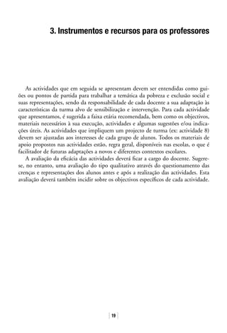 19
3. Instrumentos e recursos para os professores
As actividades que em seguida se apresentam devem ser entendidas como gui-
ões ou pontos de partida para trabalhar a temática da pobreza e exclusão social e
suas representações, sendo da responsabilidade de cada docente a sua adaptação às
características da turma alvo de sensibilização e intervenção. Para cada actividade
que apresentamos, é sugerida a faixa etária recomendada, bem como os objectivos,
materiais necessários à sua execução, actividades e algumas sugestões e/ou indica-
ções úteis. As actividades que impliquem um projecto de turma (ex: actividade 8)
devem ser ajustadas aos interesses de cada grupo de alunos. Todos os materiais de
apoio propostos nas actividades estão, regra geral, disponíveis nas escolas, o que é
facilitador de futuras adaptações a novos e diferentes contextos escolares.
A avaliação da eficácia das actividades deverá ficar a cargo do docente. Sugere-
se, no entanto, uma avaliação do tipo qualitativo através do questionamento das
crenças e representações dos alunos antes e após a realização das actividades. Esta
avaliação deverá também incidir sobre os objectivos específicos de cada actividade.
 