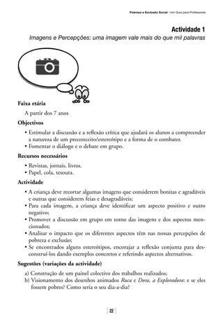 Pobreza e Exclusão Social · Um Guia para Professores
22
Actividade 1
Imagens e Percepções: uma imagem vale mais do que mil palavras
Faixa etária
A partir dos 7 anos
Objectivos
• Estimular a discussão e a reflexão crítica que ajudará os alunos a compreender
a natureza de um preconceito/estereótipo e a forma de o combater.
• Fomentar o diálogo e o debate em grupo.
Recursos necessários
• Revistas, jornais, livros.
• Papel, cola, tesoura.
Actividade
• A criança deve recortar algumas imagens que considerem bonitas e agradáveis
e outras que considerem feias e desagradáveis;
• Para cada imagem, a criança deve identificar um aspecto positivo e outro
negativo;
• Promover a discussão em grupo em torno das imagens e dos aspectos men-
cionados;
• Analisar o impacto que os diferentes aspectos têm nas nossas percepções de
pobreza e exclusão;
• Se encontrados alguns estereótipos, encorajar a reflexão conjunta para des-
construí-los dando exemplos concretos e referindo aspectos alternativos.
Sugestões (variações da actividade)
a) Construção de um painel colectivo dos trabalhos realizados;
b) Visionamento dos desenhos animados Ruca e Dora, a Exploradora: e se eles
fossem pobres? Como seria o seu dia-a-dia?
 