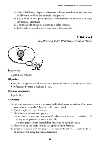 Pobreza e Exclusão Social · Um Guia para Professores
24
a) Visita à biblioteca. Explorar diferentes culturas e estabelecer relações com
os diferentes habitats dos animais e das pessoas;
b) Reconto da história pelas crianças: reflexão sobre sentimentos associados
(entreajuda, amizade);
c) Construção das máscaras dos animais pelas crianças;
d) Elaboração de uma banda sonora para a dramatização.
Actividade 3
Brainstorming sobre Pobreza e Exclusão Social
Faixa etária
A partir dos 10 anos
Objectivos
• Auscultar a opinião dos alunos sobre os temas da Pobreza e da Exclusão Social;
• Diferenciar Pobreza e Exclusão Social.
Recursos necessários
Papel e lápis.
Actividade
1. Solicitar aos alunos para registarem individualmente conceitos e/ou frases
associadas ao tema da Pobreza e da Exclusão Social;
2. Apresentação das frases à turma;
3. Divisão da turma em dois grupos:
– um deverá apresentar argumentos/dados que sustentem a existência de
situações de pobreza na nossa sociedade;
– o outro grupo deverá exemplificar situações de exclusão social;
4. Elaboração de um texto resumo das opiniões manifestadas;
5. Sintetizar e consolidar, em grupo, os conceitos de Pobreza e Exclusão Social
de acordo com as seguintes características:
 