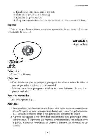 4. Actividades em sala
25
a) É inalterável (não muda com o tempo);
b) É dinâmico (muda com o tempo);
c) É construído pelas pessoas;
d) É específico (varia de sociedade para sociedade de acordo com a cultura).
Sugestão
Pode optar por fazer a leitura e posterior comentário de um texto teórico em
substituição do ponto 3.
Actividade 4
Jogo: a Bola
Faixa etária
A partir dos 10 anos
Objectivos
• Consciencializar para as crenças e percepções individuais acerca de mitos e
estereótipos sobre a pobreza e exclusão social;
• Mostrar como essas percepções moldam as nossas definições do que é ser
pobre e excluído.
Recursos Necessários
Uma bola, quadro e giz.
Actividade
1. Pedir aos alunos para se colocarem em círculo. Uma pessoa coloca-se no centro com
a bola. O jogador do centro começa o jogo dizendo em voz alta “Ser pobre/excluído
é…” lançando ao mesmo tempo a bola para um dos elementos do círculo;
2. A pessoa que apanha a bola deve dizer imediatamente uma palavra que defina
pobre/excluído. É importante que responda espontaneamente, sem reflectir sobre
a questão. A bola é de novo atirada ao centro e o elemento que respondeu sai do
círculo;
 