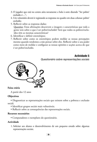Pobreza e Exclusão Social · Um Guia para Professores
26
3. O jogador que está no centro atira novamente a bola à sorte dizendo “Ser pobre/
excluído é…”;
4. Um voluntário deverá ir registando as respostas no quadro em duas colunas: pobre/
excluído;
5. Reflectir sobre as respostas dadas;
Questões: Estas afirmações descrevem a imagem e características que toda a
gente tem sobre o que é ser pobre/excluído? Será que todos os pobres/exclu-
ídos têm as mesmas características?
6. Identificar e definir estereótipos;
7. Reflectir sobre como os estereótipos podem moldar as nossas percepções
mesmo quando tendemos a não pensar sobre eles. Reflectir sobre o seu poder
como meio de moldar e configurar as nossas opiniões e acções acerca do que
é ser pobre/excluído.
Actividade 5
Questionário sobre representações sociais
Faixa etária
A partir dos 12 anos
Objectivos
• Diagnosticar as representações sociais que existem sobre a pobreza e exclusão
social;
• Identificar grupos sociais mais vulneráveis;
• Reflectir sobre as consequências das representações sociais.
Recursos necessários
• Computadores e exemplares do questionário.
Actividade
1. Solicitar aos alunos o desenvolvimento de um pequeno estudo sobre algumas
representações sociais;
 