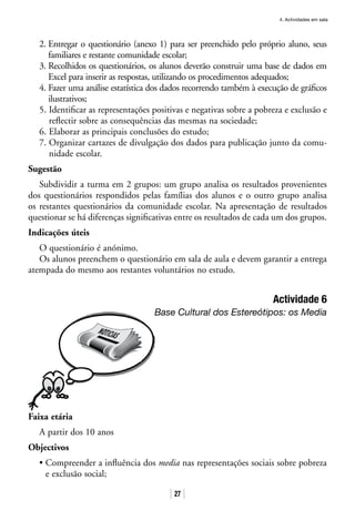 4. Actividades em sala
27
2. Entregar o questionário (anexo 1) para ser preenchido pelo próprio aluno, seus
familiares e restante comunidade escolar;
3. Recolhidos os questionários, os alunos deverão construir uma base de dados em
Excel para inserir as respostas, utilizando os procedimentos adequados;
4. Fazer uma análise estatística dos dados recorrendo também à execução de gráficos
ilustrativos;
5. Identificar as representações positivas e negativas sobre a pobreza e exclusão e
reflectir sobre as consequências das mesmas na sociedade;
6. Elaborar as principais conclusões do estudo;
7. Organizar cartazes de divulgação dos dados para publicação junto da comu-
nidade escolar.
Sugestão
Subdividir a turma em 2 grupos: um grupo analisa os resultados provenientes
dos questionários respondidos pelas famílias dos alunos e o outro grupo analisa
os restantes questionários da comunidade escolar. Na apresentação de resultados
questionar se há diferenças significativas entre os resultados de cada um dos grupos.
Indicações úteis
O questionário é anónimo.
Os alunos preenchem o questionário em sala de aula e devem garantir a entrega
atempada do mesmo aos restantes voluntários no estudo.
Actividade 6
Base Cultural dos Estereótipos: os Media
Faixa etária
A partir dos 10 anos
Objectivos
• Compreender a influência dos media nas representações sociais sobre pobreza
e exclusão social;
 