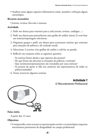 Pobreza e Exclusão Social · Um Guia para Professores
28
• Analisar como alguns suportes informativos criam, mantêm e reforçam alguns
estereótipos.
Recursos necessários
• Jornais, revistas, fita-cola e tesouras.
Actividade
1. Pedir aos alunos para trazerem para a aula jornais, revistas, catálogos…;
2. Pedir aos alunos para preencherem uma grelha de análise (anexo 2) com base
em notícias/reportagens televisivas;
3. Organizar grupos e pedir aos alunos para recortarem notícias que remetam
para situações de pobreza e de exclusão social;
4. Seleccionar 2 recortes e/ou grelhas de análise e colá-los na parede;
5. Reflectir em conjunto sobre as seguintes questões:
- As notícias fazem alusão a que aspectos das pessoas?
- De que forma são descritas as situações de pobreza e exclusão?
- Que sentimentos/pensamentos são veiculados por essas notícias?
- As pessoas de quem se fala nos anúncios são representativas de todos os
pobres/excluídos?
6. Tentar reescrever algumas notícias.
Actividade 7
O Recrutamento Profissional
Faixa etária
A partir dos 12 anos
Objectivos
• Compreender como actuam as representações sociais e os estereótipos enquanto
mecanismos promotores da desigualdade no campo profissional;
 