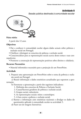 Pobreza e Exclusão Social · Um Guia para Professores
30
Actividade 8
Sessão pública destinada à comunidade escolar
Faixa etária:
A partir dos 12 anos
Objectivos
• Dar a conhecer à comunidade escolar alguns dados actuais sobre pobreza e
exclusão social em Portugal;
• Clarificar e distinguir os conceitos de pobreza e exclusão social;
• Consciencializar para as representações sociais acerca destes temas e suas con-
sequências;
• Promover a construção de representações positivas sobre direitos e cidadania.
Recursos Necessários
• Material informático necessário para a projecção de um PowerPoint.
Actividade
1. Preparar uma apresentação em PowerPoint sobre o tema da pobreza e exclu-
são social em Portugal:
a) Reunir informação e dados estatísticos actualizados que suportem a apre-
sentação;
b) Estruturar a apresentação a partir dos seguintes indicadores:
1. Definição dos conceitos de Pobreza e Exclusão Social;
2. Causas/factores geradores de pobreza e exclusão social;
3. Grupos sociais vulneráveis;
4. As representações sociais: mitos e estereótipos;
5. A luta contra a pobreza e exclusão social;
c) Ilustrar a informação com estatísticas nacionais e divulgar os dados do
questionário aplicado à comunidade escolar na actividade 5.
d) Fazer uso de imagens ilustrativas;
 
