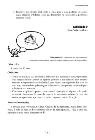 4. Actividades em sala
31
e) Promover um debate final sobre o tema, para o qual poderão ser convi-
dadas algumas entidades locais que trabalham na luta contra a pobreza e
exclusão social.
Actividade 9
Uma Fatia do Bolo
Nota prévia: Este é sobretudo um jogo emocional.
A exactidão matemática ou económica não é relevante para o efeito pretendido.
Faixa etária
A partir dos 15 anos
Objectivos
• Tomar consciência das assimetrias existentes nas sociedades contemporâneas.
Não responsabilizar apenas os agentes políticos e económicos, mas assumir
também a responsabilidade individual, não só pela consequência dos actos de
cada um, mas também pelas opções e alternativas que podem contribuir para
solucionar esta situação;
• Contactar, na primeira pessoa, com a actual repartição da riqueza e do poder
de decisão decorrente da posse da riqueza. As assimetrias deixam de estar dis-
tantes para passarem a pertencer a mim, enquanto sujeito da acção.
Recursos Necessários
5 cartazes que representam Cinco Grupos de Rendimento, marcadores colo-
ridos, 1 bolo (o peso do bolo depende do nº de participantes), 1 faca e uma sala
espaçosa com as mesas dispostas em U.
 