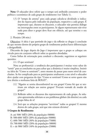 4. Actividades em sala
33
Nota: O educador deve referir que o tempo será atribuído consoante o poder
político e económico de cada grupo de rendimento (ver Tabela 1).
1.5. O “tempo de antena” para cada grupo calcula-se dividindo o indica-
dor da riqueza pelo indicador da população, respectivo a cada grupo. É
importante que, durante os discursos, o educador não permita diálogo
ou interrupções entre os participantes. Se algum representante não tiver
nada para dizer o grupo deve ficar em silêncio, até que termine o seu
tempo.
2. Plenário (30 min.)
Objectivo: A ideia é que partindo do jogo e da reflexão se chegue à conclusão
de que mesmo dentro do próprio grupo de rendimento poderá haver diferenciação
e desigualdade.
Discussão do jogo: depois do Jogo é importante que o grupo se coloque em
círculo para em conjunto reflectir sobre as questões abordadas.
Como linhas de orientação para conduzir a discussão, sugerimos as seguintes
questões:
2.1. O que sentiram?
Nota ao professor(a): a tendência dos participantes é muitas vezes saltar do
“sentir” para as conclusões ou para achar que a dinâmica é muito simplista. Insistir
na ideia do “Como se sentiram?”, antes mesmo de passar para outro nível de con-
clusões. Se for complicado para os participantes analisarem a este nível o educador
deve ajudar com perguntas do tipo “Como se sentiram? Como se sente quem não
teve direito a nenhuma fatia de BOLO?”.
2.2. “Alguém se sentiu desconfortável no seu grupo? Como foi que se sen-
tiram em relação aos outros grupos? Tiveram vontade de mudar de
grupo?”
2.3. Reflexão sobre os discursos dos representantes de cada grupo. As solu-
ções apresentadas referiam-se aos problemas globais (do distrito) ou cada
grupo falou de si?
2.4. Será que as soluções propostas “serviriam” todos os grupos? E mesmo
dentro de cada grupo, será que não existem divisões?
5 Grupos de Rendimento
A: até 500/ MÊS (20% da população=50000)
B: 500-600/ MÊS (20% da população=50000)
C: 600-700/ MÊS (30% da população=75000)
D: 700-800/ MÊS (20% da população=50000)
E: + de 900/ MÊS (10% da população=25000)
 