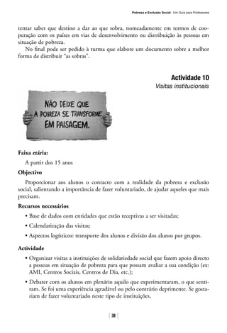 Pobreza e Exclusão Social · Um Guia para Professores
38
tentar saber que destino a dar ao que sobra, nomeadamente em termos de coo-
peração com os países em vias de desenvolvimento ou distribuição às pessoas em
situação de pobreza.
No final pode ser pedido à turma que elabore um documento sobre a melhor
forma de distribuir “as sobras”.
Actividade 10
Visitas institucionais
Faixa etária:
A partir dos 15 anos
Objectivo
Proporcionar aos alunos o contacto com a realidade da pobreza e exclusão
social, salientando a importância de fazer voluntariado, de ajudar aqueles que mais
precisam.
Recursos necessários
• Base de dados com entidades que estão receptivas a ser visitadas;
• Calendarização das visitas;
• Aspectos logísticos: transporte dos alunos e divisão dos alunos por grupos.
Actividade
• Organizar visitas a instituições de solidariedade social que fazem apoio directo
a pessoas em situação de pobreza para que possam avaliar a sua condição (ex:
AMI, Centros Sociais, Centros de Dia, etc.);
• Debater com os alunos em plenário aquilo que experimentaram, o que senti-
ram. Se foi uma experiência agradável ou pelo contrário deprimente. Se gosta-
riam de fazer voluntariado neste tipo de instituições.
 