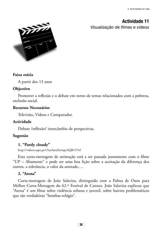 4. Actividades em sala
39
Actividade 11
Visualização de filmes e vídeos
Faixa etária
A partir dos 13 anos
Objectivo
Promover a reflexão e o debate em torno de temas relacionados com a pobreza,
exclusão social.
Recursos Necessários
Televisão, Vídeos e Computador.
Actividade
Debate /reflexão/ intercâmbio de perspectivas.
Sugestão
1. “Partly cloudy”
http://videos.sapo.pt/v5urAwzZwmpy4QRvV5rf
Esta curta-metragem de animação está a ser passada juntamente com o filme
“UP – Altamente” e pode ser uma boa lição sobre a aceitação da diferença dos
outros, a tolerância, o valor da amizade,…
2. “Arena”
Curta-metragem de João Salaviza, distinguido com a Palma de Ouro para
Melhor Curta-Metragem do 62.º Festival de Cannes. João Salaviza explicou que
“Arena” é um filme sobre violência urbana e juvenil, sobre bairros problemáticos
que são verdadeiras “bombas-relógio”.
 