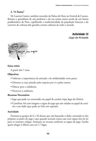 Pobreza e Exclusão Social · Um Guia para Professores
40
3. “A Turma”
De Laurent Cantet, também vencedor da Palma de Ouro no Festival de Cannes.
Retrata o quotidiano de um professor e da sua turma numa escola de um bairro
problemático de Paris, espelhando a multietnicidade da população francesa e do
convívio de culturas dos grandes centros urbanos de todo o mundo.
Actividade 12
Jogo da Amizade
Faixa etária
A partir dos 7 anos
Objectivos
• Valorizar a importância da amizade e da solidariedade entre pares;
• Orientar as suas atitudes pelo respeito por si e pelos outros;
• Educar para a cidadania;
• Preservar o ambiente.
Recursos Necessários
• Jogo que pode ser construído em papel de cenário (tipo Jogo da Glória);
• Cartolinas A4 com imagens e regras do jogo que são coladas no papel de cená-
rio e um dado (que pode ser feito em esponja).
Actividade
Formam-se grupos de 6 a 10 alunos que vão lançando o dado, tornando-se eles
próprios os peões do jogo e que quando acertam numa casa com regras têm de ler
para os restantes colegas. Avançam ou recuam conforme as regras do jogo. Ganha
quem chegar à última casa em 1.º lugar.
 