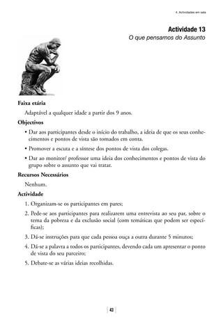 4. Actividades em sala
43
Actividade 13
O que pensamos do Assunto
Faixa etária
Adaptável a qualquer idade a partir dos 9 anos.
Objectivos
• Dar aos participantes desde o início do trabalho, a ideia de que os seus conhe-
cimentos e pontos de vista são tomados em conta.
• Promover a escuta e a síntese dos pontos de vista dos colegas.
• Dar ao monitor/ professor uma ideia dos conhecimentos e pontos de vista do
grupo sobre o assunto que vai tratar.
Recursos Necessários
Nenhum.
Actividade
1. Organizam-se os participantes em pares;
2. Pede-se aos participantes para realizarem uma entrevista ao seu par, sobre o
tema da pobreza e da exclusão social (com temáticas que podem ser especí-
ficas);
3. Dá-se instruções para que cada pessoa ouça a outra durante 5 minutos;
4. Dá-se a palavra a todos os participantes, devendo cada um apresentar o ponto
de vista do seu parceiro;
5. Debate-se as várias ideias recolhidas.
 