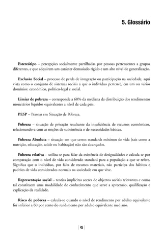 45
5. Glossário
Estereótipo – percepções socialmente partilhadas por pessoas pertencentes a grupos
diferentes, e que adquirem um carácter demasiado rígido e um alto nível de generalização.
Exclusão Social – processo de perda de integração ou participação na sociedade, aqui
vista como o conjunto de sistemas sociais a que o indivíduo pertence, em um ou vários
domínios: económico, político-legal e social.
Limiar de pobreza – corresponde a 60% da mediana da distribuição dos rendimentos
monetários líquidos equivalentes a nível de cada país.
PESP – Pessoas em Situação de Pobreza.
Pobreza – situação de privação resultante da insuficiência de recursos económicos,
relacionando-a com as noções de subsistência e de necessidades básicas.
Pobreza Absoluta – situação em que certos standards mínimos de vida (tais como a
nutrição, educação, saúde ou habitação) não são alcançados.
Pobreza relativa – utiliza-se para falar da existência de desigualdades e calcula-se por
comparação com o nível de vida considerado standard para a população a que se refere.
Significa que o indivíduo, por falta de recursos materiais, não participa dos hábitos e
padrões de vida considerados normais na sociedade em que vive.
Representação social – teorias implícitas acerca de objectos sociais relevantes e como
tal constituem uma modalidade de conhecimento que serve a apreensão, qualificação e
explicação da realidade.
Risco de pobreza – calcula-se quando o nível de rendimento por adulto equivalente
for inferior a 60 por cento do rendimento por adulto equivalente mediano.
 
