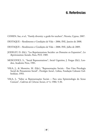 47
6. Referências
COHEN, Sue, et al., “Family diversity: a guide for teachers”, Nicosia, Cyprus, 2007.
DESTAQUE – Rendimento e Condições de Vida – 2006, INE, Janeiro de 2008.
DESTAQUE – Rendimento e Condições de Vida – 2008, INE, Julho de 2009.
JODELET, D. (Ed.), “Les Représentations Sociales: un Domaine en Expansion”, Les
Représentations Sociales, Paris, PUF, 1989.
MOSCOVICI, S., “Social Representations”, Social Cognition, J. Forgas (Ed.), Lon-
don, Academic Press, 1981.
VALA, J.,  Monteiro, M. (Eds.), “Representações Sociais - Para Uma Psicologia
Social do Pensamento Social”, Psicologia Social., Lisboa, Fundação Calouste Gul-
benkian, 1993.
VALA, J., “Sobre as Representações Sociais – Para uma Epistemologia do Senso
Comum”, Cadernos de Ciências Sociais, nº 4, 1986: 5-30.
 