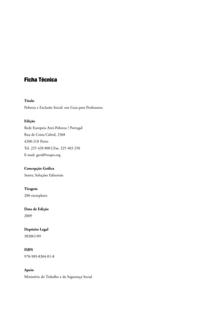 Ficha Técnica
Título
Pobreza e Exclusão Social: um Guia para Professores.
Edição
Rede Europeia Anti-Pobreza / Portugal
Rua de Costa Cabral, 2368
4200-218 Porto
Tel. 225 420 800 | Fax. 225 403 250
E-mail: geral@reapn.org
Concepção Gráfica
Sereer, Soluções Editoriais
Tiragem
200 exemplares
Data de Edição
2009
Depósito Legal
302061/09
ISBN
978-989-8304-01-8
Apoio
Ministério do Trabalho e da Segurança Social
 