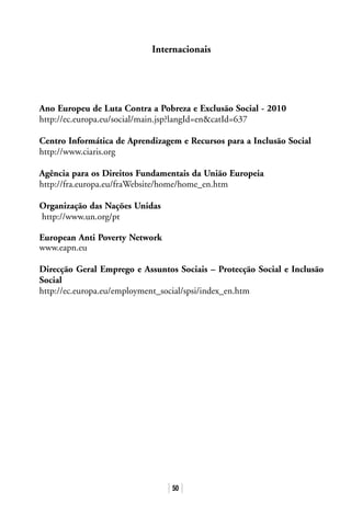 50
Ano Europeu de Luta Contra a Pobreza e Exclusão Social - 2010
http://ec.europa.eu/social/main.jsp?langId=encatId=637
Centro Informática de Aprendizagem e Recursos para a Inclusão Social
http://www.ciaris.org
Agência para os Direitos Fundamentais da União Europeia
http://fra.europa.eu/fraWebsite/home/home_en.htm
Organização das Nações Unidas
http://www.un.org/pt
European Anti Poverty Network
www.eapn.eu
Direcção Geral Emprego e Assuntos Sociais – Protecção Social e Inclusão
Social
http://ec.europa.eu/employment_social/spsi/index_en.htm
Internacionais
 