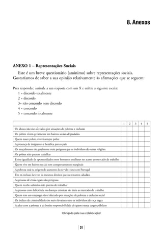 51
8. Anexos
ANEXO 1 – Representações Sociais
Este é um breve questionário (anónimo) sobre representações sociais.
Gostaríamos de saber a sua opinião relativamente às afirmações que se seguem:
Para responder, assinale a sua resposta com um X e utilize a seguinte escala:
1 = discordo totalmente
2 = discordo
3= não concordo nem discordo
4 = concordo
5 = concordo totalmente
1 2 3 4 5
Os idosos não são afectados por situações de pobreza e exclusão
Os pobres vivem geralmente em bairros sociais degradados
Quem nasce pobre, viverá sempre pobre
A presença de imigrantes é benéfica para o país
Os muçulmanos são geralmente mais perigosos que os indivíduos de outras religiões
Os pobres não querem trabalhar
Existe igualdade de oportunidades entre homens e mulheres no acesso ao mercado de trabalho
Quem vive em bairros sociais tem comportamentos marginais
A pobreza está na origem do aumento do n.º de crimes em Portugal
Um ex-recluso deve ter os mesmos direitos que os restantes cidadãos
As pessoas de etnia cigana são perigosas
Quem recebe subsídios não precisa de trabalhar
As pessoas com deficiência ou doenças crónicas são úteis ao mercado de trabalho
Quem tem um emprego não é afectado por situações de pobreza e exclusão social
Os índices de criminalidade são mais elevados entre os indivíduos de raça negra
Acabar com a pobreza é da inteira responsabilidade de quem exerce cargos públicos
Obrigado pela sua colaboração!
 