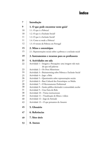 Índice
Introdução
1. O que pode encontrar neste guia?
1.1. O que é a Pobreza?
1.2. O que é a Exclusão Social?
1.3. O que é a Inclusão Social?
1.4. Como se mede a Pobreza?
1.5. O retrato da Pobreza em Portugal
2. Mitos e estereótipos
2.1. Representações sociais sobre a pobreza e a exclusão social
3. Instrumentos e recursos para os professores
4. Actividades em sala
Actividade 1 – Imagens e Percepções: uma imagem vale mais
do que mil palavras
Actividade 2 – Os Ovos Misteriosos
Actividade 3 – Brainstorming sobre Pobreza e Exclusão Social
Actividade 4 – Jogo: a Bola
Actividade 5 – Questionário sobre representações sociais
Actividade 6 – Base Cultural dos Estereótipos: os Media
Actividade 7 – O Recrutamento Profissional
Actividade 8 – Sessão pública destinada à comunidade escolar
Actividade 9 – Uma Fatia do Bolo
Actividade 10 – Visitas institucionais
Actividade 11 – Visualização de filmes e vídeos
Actividade 12 – Jogo da Amizade
Actividade 13 – O que pensamos do Assunto
5. Glossário
6. Referências
7. Sites úteis
8. Anexos
7
9
10
10
11
11
12
15
15
19
21
22
23
24
25
26
27
28
30
31
38
39
40
43
45
47
49
53
 