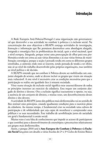 7
Introdução
A Rede Europeia Anti-Pobreza/Portugal é uma organização não governamen-
tal que desenvolve a sua actividade no combate à pobreza e à exclusão social. Na
concretização dos seus objectivos a REAPN conjuga actividades de investigação,
formação e informação que lhe permitem desenvolver uma abordagem alargada,
integrada e estratégica face às problemáticas do social, quer a nível nacional, quer
a nível europeu. Integrada, porque existe uma preocupação de olhar para esta pro-
blemática tendo em conta as suas várias dimensões e as suas várias formas de mani-
festação; estratégica, porque a acção é pensada tendo em conta os diferentes grupos
envolvidos, o contexto onde estes se inserem, sendo pensada de modo a ter efeito,
não só ao nível do trabalho desenvolvido pelas próprias organizações, mas também
ao nível político e de decisão.
A REAPN entende que no combate à Pobreza devem ser mobilizados um con-
junto alargado de actores, onde se devem incluir os grupos que vivem em situação
mais vulnerável. A este nível é necessário criar as condições necessárias para que a
participação se realize em igualdade face à restante sociedade.
Viver numa situação de exclusão social significa estar ausente/distante de todos
os princípios inerentes ao exercício da cidadania. Esta requer um conjunto alar-
gado de direitos e deveres. Ora a exclusão significa exactamente o oposto, ou seja,
a ausência de um conjunto de direitos, e muitas vezes, um desconhecimento desses
direitos e dos deveres.
A actividade da REAPN junto dos públicos mais desfavorecidos vai no sentido de
lhes restituir estes princípios, criando igualmente condições para o exercício pleno
da cidadania. Ao mesmo tempo, é fundamental criar na sociedade uma cultura de
participação e de solidariedade que seja capaz de reconhecer e compreender estes
públicos e as suas necessidades. Este trabalho de sensibilização junto da sociedade
em geral é fundamental à coesão social.
Muitas vezes é esta falta de conhecimento que impede os actores de participarem
e que contribui para o desenvolvimento de estereótipos e preconceitos relativamente
aos grupos mais desfavorecidos.
Assim, e porque 2010 será o Ano Europeu do Combate à Pobreza e à Exclu-
são Social lançamos um desafio a várias Escolas do 2º e 3º Ciclos do Ensino Básico
 
