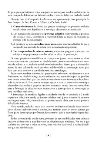 8
do país, para participarem como um parceiro estratégico, no desenvolvimento de
uma Campanha Informativa e Educativa sobre o tema da Pobreza e Exclusão Social.
Os objectivos da Campanha focalizam-se nos quatros objectivos principais do
Ano Europeu de Luta Contra a Pobreza e a Exclusão Social:
1. O reconhecimento do direito das pessoas em situação de pobreza e exclusão
social a viver com dignidade e a participar plenamente na sociedade;
2. Um aumento do sentimento de pertença colectiva relativamente às políticas
de inclusão social, salientando a responsabilidade de todos na resolução da
pobreza e da marginalização;
3. A existência de uma sociedade mais coesa onde não haja dúvidas de que a
sociedade, no seu todo, beneficia com a erradicação da pobreza;
4. Um compromisso de todos os actores, porque um progresso real requer um
esforço a longo prazo que envolva todos os níveis de governação.
O nosso propósito é sensibilizar as crianças e os jovens, assim como os vários
actores que com eles contactam ao nível da escola, para o entendimento das ques-
tões da pobreza e da exclusão social contribuindo desta forma para o desenvolvi-
mento de uma cultura do social que vise a solidariedade e a cooperação activa para
lidar com estas questões e contribuir para a sua erradicação.
Procuramos também desconstruir preconceitos existentes, relativamente a estes
fenómenos, ao nível do espaço escolar evitando a sua transmissão para os públicos
mais jovens e contribuir para um melhor entendimento dos fenómenos da pobreza
e da exclusão social. Procuramos também ajudar a escola a desenvolver estratégias
adequadas e adaptadas às próprias situações detectadas no seu interior; e contribuir
para a formação de cidadãos mais responsáveis e participativos na construção de
uma sociedade mais coesa.
A introdução de temáticas ligadas à cidadania tem de ser analisada a 2 níveis:
se por um lado, é um modo de formar cidadãos mais justos e atentos às questões
sociais; por outro lado, é uma forma da própria escola olhar para as suas próprias
dificuldades internas.
Neste sentido, trabalhar todas estas questões no interior da escola é não só colo-
car os alunos a reflectir sobre o assunto, mas também todos os outros actores que
fazem parte deste espaço: professores, funcionários, pais, e os próprios órgãos deci-
sores.
Todos, de um modo ou de outro, precisam de ser sensibilizados para colmatar
situações de insucesso e abandono escolar, discriminação e pobreza. Por isso é que
também esta deve ser, a todos os níveis, uma temática transversal às várias discipli-
nas que são administradas.
 