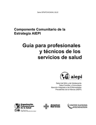 Serie OPS/FCH/CA/04.2 (6).E




Componente Comunitario de la
Estrategia AIEPI


    Guía para profesionales
           y técnicos de los
          servicios de salud



                                   Salud del Niño y del Adolescente
                                        Salud Familiar y Comunitaria
                             Atención Integrada a las Enfermedades
                                  Prevalentes de la Infancia (AIEPI)
 