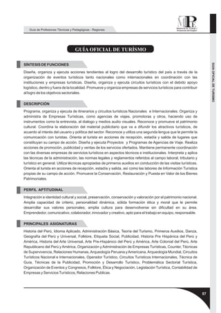 Guía de Profesiones Técnicas y Pedagógicas - Regiones




                                   GUÍA OFICIAL DE TURÍSMO




                                                                                                                       GUIA OFICIAL DE TURISMO
SÍNTESIS DE FUNCIONES
Diseña, organiza y ejecuta acciones tendientes al logro del desarrollo turístico del país a través de la
organización de eventos turísticos tanto nacionales como internacionales en coordinación con las
instituciones y empresas turísticas. Diseña, organiza y ejecuta circuitos turísticos con el debido apoyo
logístico, dentro y fuera de la localidad. Promueve y organiza empresas de servicios turísticos para contribuir
al logro de los objetivos sectoriales.

DESCRIPCIÓN
Programa, organiza y ejecuta de itinerarios y circuitos turísticos Nacionales e Internacionales. Organiza y
administra de Empresas Turísticas, como agencias de viajes, promotoras y otros, haciendo uso de
instrumentos como la entrevista, el dialogo y medios audio visuales. Reconoce y promueve el patrimonio
cultural. Coordina la elaboración del material publicitario que va a difundir los atractivos turísticos, de
acuerdo al interés del usuario y política del sector. Reconoce y utiliza una segunda lengua que le permite la
comunicación con turistas. Orienta al turista en acciones de recepción, estadía y salida de lugares que
constituyan su campo de acción. Diseña y ejecuta Proyectos y Programas de Agencias de Viaje. Realiza
acciones de promoción, publicidad y ventas de los servicios ofertados. Mantiene permanente coordinación
con las diversas empresas de servicios turísticos en aspectos técnicos e institucionales. Interpreta y aplica
las técnicas de la administración, las normas legales y reglamentos referidos al campo laboral, tributario y
turístico en general. Utiliza técnicas apropiadas de primeros auxilios en conducción de las visitas turísticas.
Orienta al turista en acciones de recepción, estadía y salida, así como las labores de Información Turística
propias de su campo de acción. Promueve la Conservación, Restauración y Puesta en Valor de los Bienes
Patrimoniales.

PERFIL APTITUDINAL
Integración e identidad cultural y social, preservación, conservación y valoración por el patrimonio nacional.
Amplia capacidad de criterio, personalidad dinámica, sólida formación ética y moral que le permite
desarrollar sus valores personales; amplia cultura para desenvolverse sin dificultad en su área.
Emprendedor, comunicativo, colaborador, innovador y creativo, apto para el trabajo en equipo, responsable.

PRINCIPALES ASIGNATURAS
Historia del Perú, Idioma Aplicado, Administración Básica, Teoría del Turismo, Primeros Auxilios, Danza,
Geografía del Perú y Universal, Folklore, Etiqueta Social, Publicidad, Historia Pre Hispánica del Perú y
América, Historia del Arte Universal, Arte Pre-Hispánico del Perú y América, Arte Colonial del Perú, Arte
Republicano del Perú y América, Organización y Administración de Empresas Turísticas, Counter, Técnicas
de Supervivencia, Relaciones Humanas, Arqueología Peruana y Americana, Arqueología Mundial, Circuitos
Turísticos Nacional e Internacionales, Operador Turístico, Circuitos Turísticos Internacionales, Técnica de
Guía, Técnicas de la Publicidad, Promoción y Desarrollo Turístico, Problemática Sectorial Turística,
Organización de Eventos y Congresos, Folklore, Ética y Negociación, Legislación Turística, Contabilidad de
Empresas y Servicios Turísticos, Relaciones Publicas.




                                                                                                                  57
 