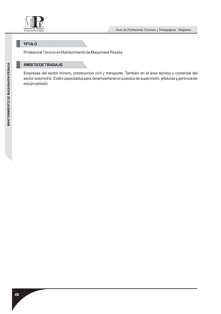 Guía de Profesiones Técnicas y Pedagógicas - Regiones



                                          TITULO

                                          Profesional Técnico en Mantenimiento de Maquinaria Pesada
MANTENIMIENTO DE MAQUINARIA PESADA




                                          ÁMBITO DE TRABAJO

                                          Empresas del sector minero, construcción civil y transporte. También en el área técnica y comercial del
                                          sector automotriz. Están capacitados para desempeñarse en puestos de supervisión, jefaturas y gerencia de
                                          equipo pesado.




                                     66
 