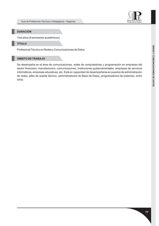 Guía de Profesiones Técnicas y Pedagógicas - Regiones



DURACIÓN

Tres años (6 semestres académicos)

TITULO




                                                                                                              REDES Y COMUNICACIONES DE DATOS
Profesional Técnico en Redes y Comunicaciones de Datos


ÁMBITO DE TRABAJO

Se desempeña en el área de comunicaciones, redes de computadoras y programación en empresas del
sector financiero, manufacturero, comunicaciones, instituciones gubernamentales, empresas de servicios
informáticos, empresas educativas, etc. Está en capacidad de desempeñarse en puestos de administración
de redes, jefes de sopote técnico, administradores de Base de Datos, programadores de sistemas, entre
otros.




                                                                                                         77
 