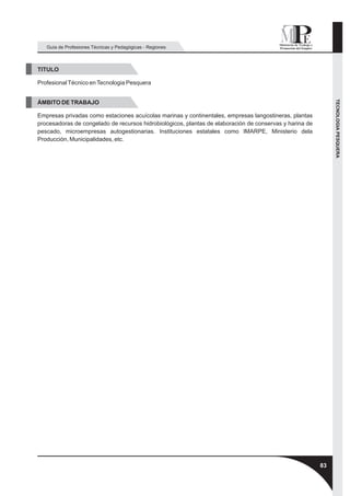 Guía de Profesiones Técnicas y Pedagógicas - Regiones



TITULO

Profesional Técnico en Tecnologia Pesquera




                                                                                                              TECNOLOGIA PESQUERA
ÁMBITO DE TRABAJO

Empresas privadas como estaciones acuícolas marinas y continentales, empresas langostineras, plantas
procesadoras de congelado de recursos hidrobiológicos, plantas de elaboración de conservas y harina de
pescado, microempresas autogestionarias. Instituciones estatales como IMARPE, Ministerio dela
Producción, Municipalidades, etc.




                                                                                                         83
 