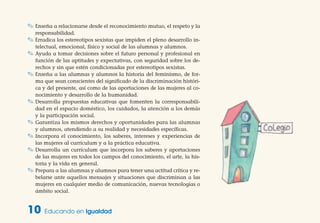 ✎ Enseña a relacionarse desde el reconocimiento mutuo, el respeto y la
responsabilidad.
✎ Erradica los estereotipos sexistas que impiden el pleno desarrollo in-
telectual, emocional, físico y social de las alumnas y alumnos.
✎ Ayuda a tomar decisiones sobre el futuro personal y profesional en
función de las aptitudes y expectativas, con seguridad sobre los de-
rechos y sin que estén condicionadas por estereotipos sexistas.
✎ Enseña a las alumnas y alumnos la historia del feminismo, de for-
ma que sean conscientes del significado de la discriminación históri-
ca y del presente, así como de las aportaciones de las mujeres al co-
nocimiento y desarrollo de la humanidad.
✎ Desarrolla propuestas educativas que fomenten la corresponsabili-
dad en el espacio doméstico, los cuidados, la atención a los demás
y la participación social.
✎ Garantiza los mismos derechos y oportunidades para las alumnas
y alumnos, atendiendo a su realidad y necesidades específicas.
✎ Incorpora el conocimiento, los saberes, intereses y experiencias de
las mujeres al currículum y a la práctica educativa.
✎ Desarrolla un currículum que incorpora los saberes y aportaciones
de las mujeres en todos los campos del conocimiento, el arte, la his-
toria y la vida en general.
✎ Prepara a las alumnas y alumnos para tener una actitud crítica y re-
belarse ante aquellos mensajes y situaciones que discriminan a las
mujeres en cualquier medio de comunicación, nuevas tecnologías o
ámbito social.
10 Educando en Igualdad
 