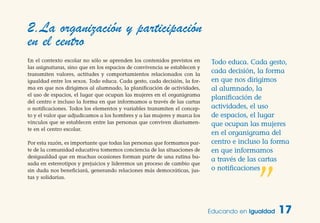 En el contexto escolar no sólo se aprenden los contenidos previstos en
las asignaturas, sino que en los espacios de convivencia se establecen y
transmiten valores, actitudes y comportamientos relacionados con la
igualdad entre los sexos. Todo educa. Cada gesto, cada decisión, la for-
ma en que nos dirigimos al alumnado, la planificación de actividades,
el uso de espacios, el lugar que ocupan las mujeres en el organigrama
del centro e incluso la forma en que informamos a través de las cartas
o notificaciones. Todos los elementos y variables transmiten el concep-
to y el valor que adjudicamos a los hombres y a las mujeres y marca los
vínculos que se establecen entre las personas que conviven diariamen-
te en el centro escolar.
Por esta razón, es importante que todas las personas que formamos par-
te de la comunidad educativa tomemos conciencia de las situaciones de
desigualdad que en muchas ocasiones forman parte de una rutina ba-
sada en estereotipos y prejuicios y lideremos un proceso de cambio que
sin duda nos beneficiará, generando relaciones más democráticas, jus-
tas y solidarias.
Educando en Igualdad 17
2.La organización y participación
en el centro
Todo educa. Cada gesto,
cada decisión, la forma
en que nos dirigimos
al alumnado, la
planificación de
actividades, el uso
de espacios, el lugar
que ocupan las mujeres
en el organigrama del
centro e incluso la forma
en que informamos
a través de las cartas
o notificaciones
”
 
